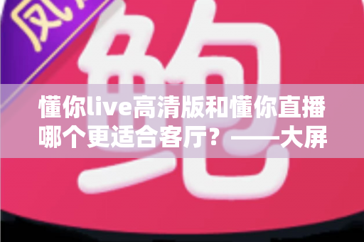 懂你live高清版和懂你直播哪个更适合客厅?——大屏观影全维度对比与家庭选购指南 懂你live高清版和懂你直播哪个更适合客厅?——大屏观影全维度对比与家庭选购指南