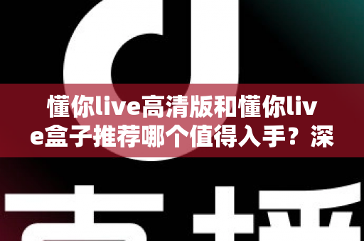 懂你live高清版和懂你live盒子推荐哪个值得入手？深度对比助你花对每一分钱