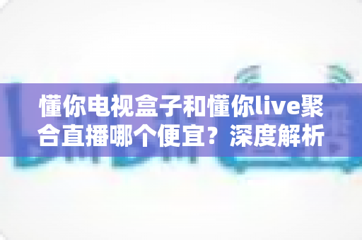 懂你电视盒子和懂你live聚合直播哪个便宜?深度解析两者价格差异与性价比 懂你电视盒子和懂你live聚合直播哪个便宜?深度解析两者价格差异与性价比