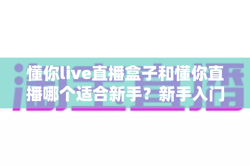 懂你live直播盒子和懂你直播哪个适合新手?新手入门选型全攻略一文讲清 懂你live直播盒子和懂你直播哪个适合新手?新手入门选型全攻略一文讲清