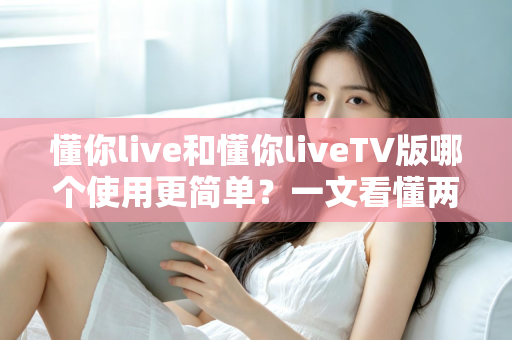 懂你live和懂你liveTV版哪个使用更简单？一文看懂两大版本的操作体验差异