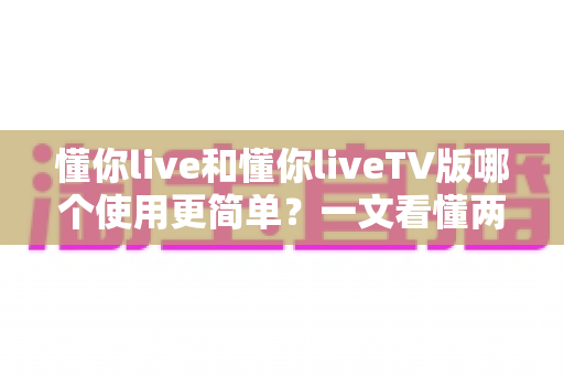 懂你live和懂你liveTV版哪个使用更简单？一文看懂两大版本的操作体验差异