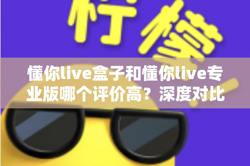 懂你live盒子和懂你live专业版哪个评价高？深度对比两款版本的口碑差异与选购指南