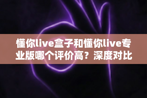 懂你live盒子和懂你live专业版哪个评价高？深度对比两款版本的口碑差异与选购指南