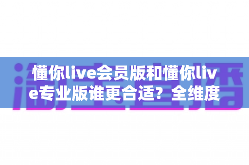 懂你live会员版和懂你live专业版谁更合适?全维度深度对比,帮你选对版本不花冤枉钱 懂你live会员版和懂你live专业版谁更合适?全维度深度对比,帮你选对版本不花冤枉钱