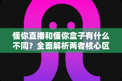 懂你直播和懂你盒子有什么不同？全面解析两者核心区别，教你选对不踩坑