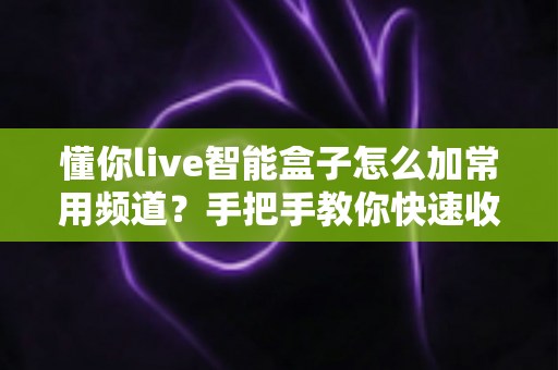 懂你live智能盒子怎么加常用频道?手把手教你快速收藏与管理的完整指南 懂你live智能盒子怎么加常用频道?手把手教你快速收藏与管理的完整指南