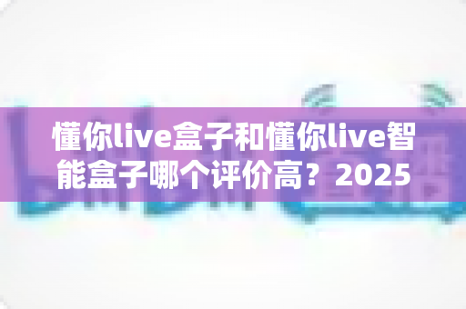 懂你live盒子和懂你live智能盒子哪个评价高?2025年深度口碑测评与选购避坑指南全解析 懂你live盒子和懂你live智能盒子哪个评价高?2025年深度口碑测评与选购避坑指南全解析