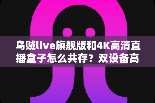 乌贼live旗舰版和4K高清直播盒子怎么共存?双设备高清直播协同全攻略 乌贼live旗舰版和4K高清直播盒子怎么共存?双设备高清直播协同全攻略