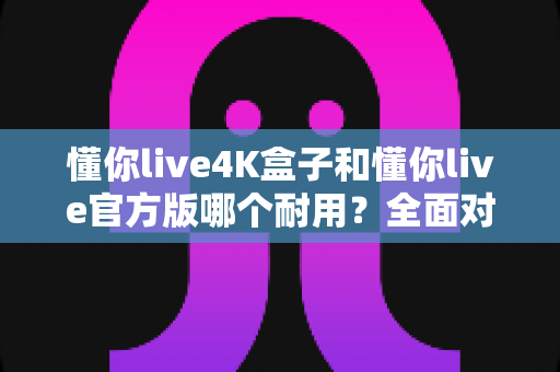 懂你live4K盒子和懂你live官方版哪个耐用？全面对比评测帮你选出更耐用的那一款