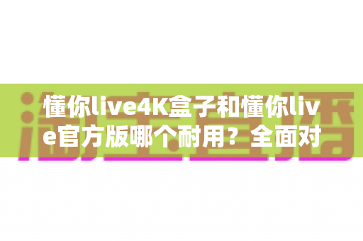 懂你live4K盒子和懂你live官方版哪个耐用？全面对比评测帮你选出更耐用的那一款