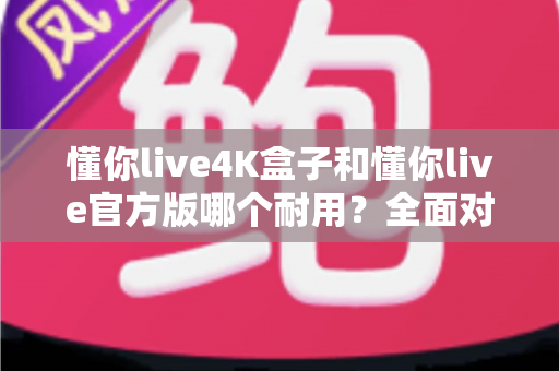 懂你live4K盒子和懂你live官方版哪个耐用？全面对比评测帮你选出更耐用的那一款