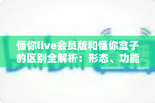 懂你live会员版和懂你盒子的区别全解析：形态、功能、付费与选购指南一文讲透