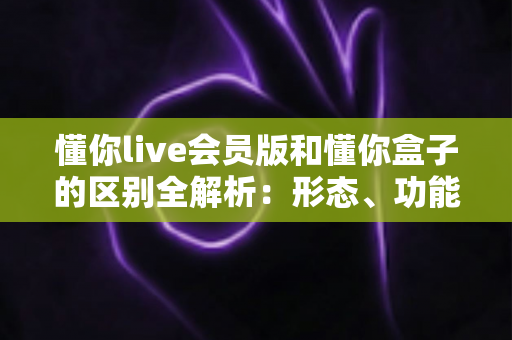 懂你live会员版和懂你盒子的区别全解析：形态、功能、付费与选购指南一文讲透