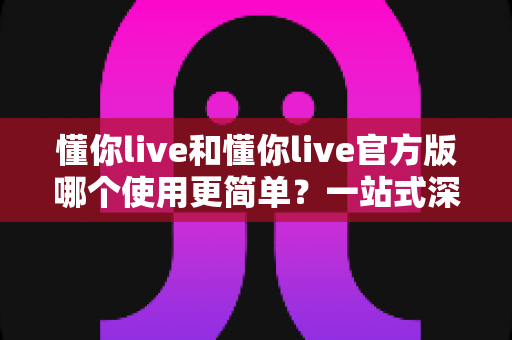 懂你live和懂你live官方版哪个使用更简单？一站式深度对比与使用指南