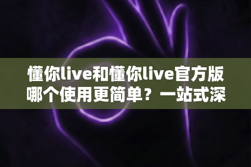 懂你live和懂你live官方版哪个使用更简单？一站式深度对比与使用指南
