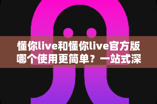 懂你live和懂你live官方版哪个使用更简单？一站式深度对比与使用指南