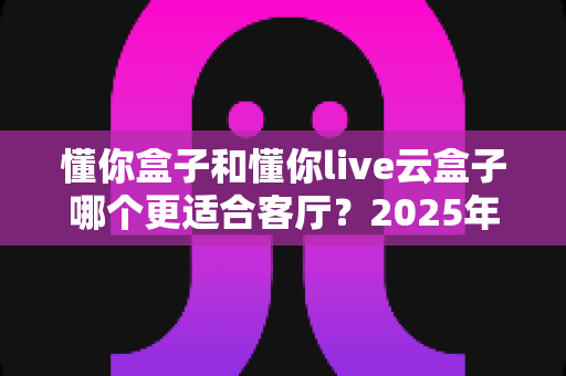 懂你盒子和懂你live云盒子哪个更适合客厅？2025年客厅观影设备深度选购指南