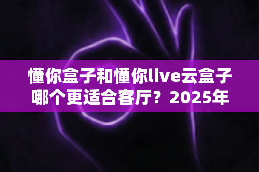 懂你盒子和懂你live云盒子哪个更适合客厅？2025年客厅观影设备深度选购指南