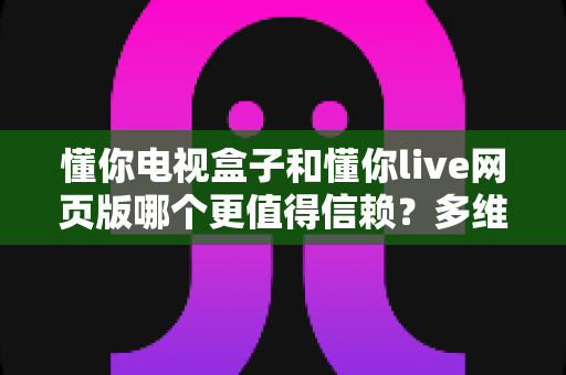 懂你电视盒子和懂你live网页版哪个更值得信赖?多维度深度对比分析 懂你电视盒子和懂你live网页版哪个更值得信赖?多维度深度对比分析