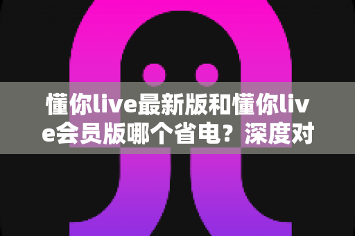 懂你live最新版和懂你live会员版哪个省电？深度对比分析与实用省电指南