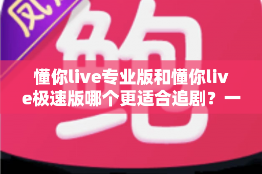 懂你live专业版和懂你live极速版哪个更适合追剧？一文看懂两大版本的追剧体验差异