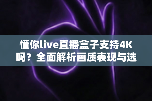 懂你live直播盒子支持4K吗？全面解析画质表现与选购指南，帮你看清每一个细节