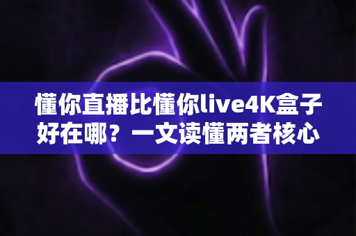 懂你直播比懂你live4K盒子好在哪？一文读懂两者核心差异与选购建议