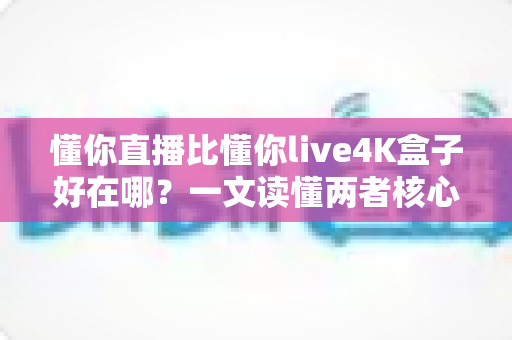 懂你直播比懂你live4K盒子好在哪？一文读懂两者核心差异与选购建议