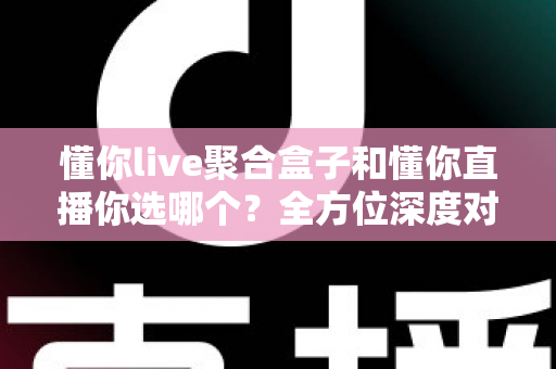 懂你live聚合盒子和懂你直播你选哪个？全方位深度对比解析，帮你找到最适合自己的观影方案
