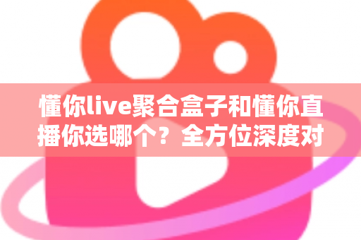 懂你live聚合盒子和懂你直播你选哪个？全方位深度对比解析，帮你找到最适合自己的观影方案