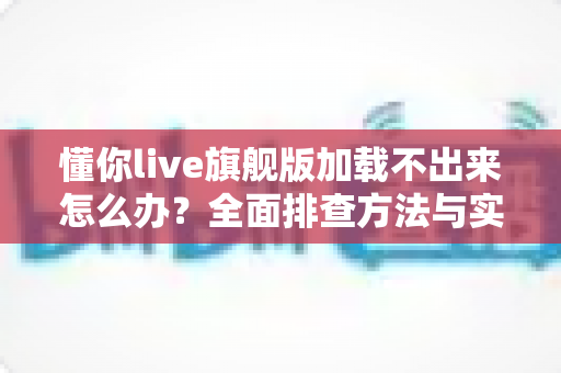 懂你live旗舰版加载不出来怎么办？全面排查方法与实用解决技巧一次讲清