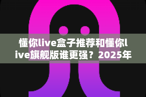 懂你live盒子推荐和懂你live旗舰版谁更强？2025年深度对比评测，看完再买不踩坑！