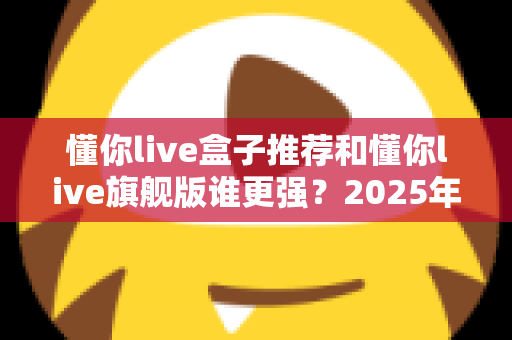 懂你live盒子推荐和懂你live旗舰版谁更强？2025年深度对比评测，看完再买不踩坑！