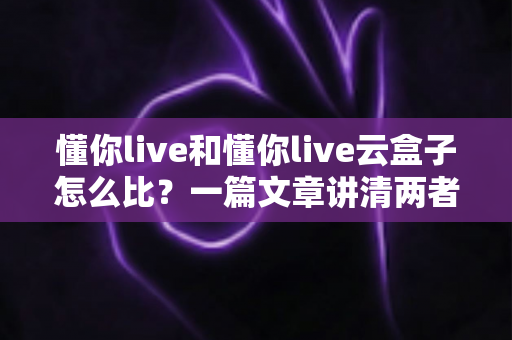 懂你live和懂你live云盒子怎么比?一篇文章讲清两者区别与选购思路 懂你live和懂你live云盒子怎么比?一篇文章讲清两者区别与选购思路