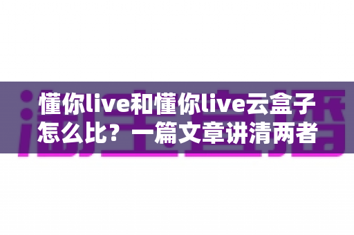 懂你live和懂你live云盒子怎么比?一篇文章讲清两者区别与选购思路 懂你live和懂你live云盒子怎么比?一篇文章讲清两者区别与选购思路