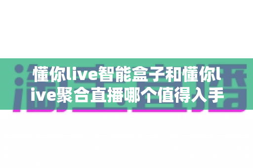 懂你live智能盒子和懂你live聚合直播哪个值得入手？多维度深度对比帮你选对观影方案