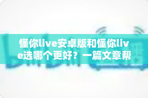懂你live安卓版和懂你live选哪个更好?一篇文章帮你彻底理清选择思路 懂你live安卓版和懂你live选哪个更好?一篇文章帮你彻底理清选择思路