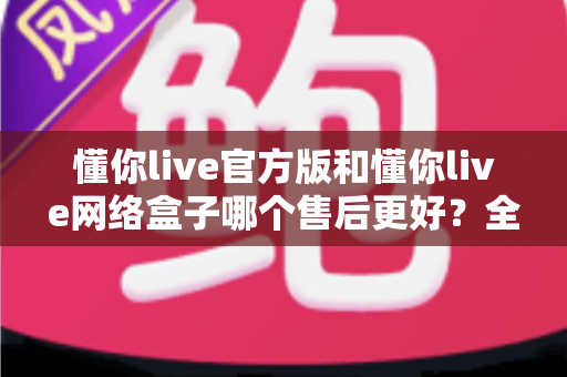 懂你live官方版和懂你live网络盒子哪个售后更好？全方位售后对比与选购指南，帮你选对版本不踩坑