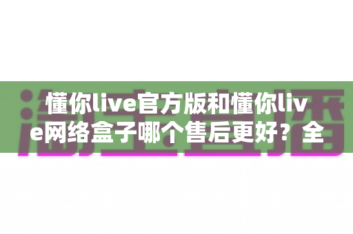 懂你live官方版和懂你live网络盒子哪个售后更好？全方位售后对比与选购指南，帮你选对版本不踩坑
