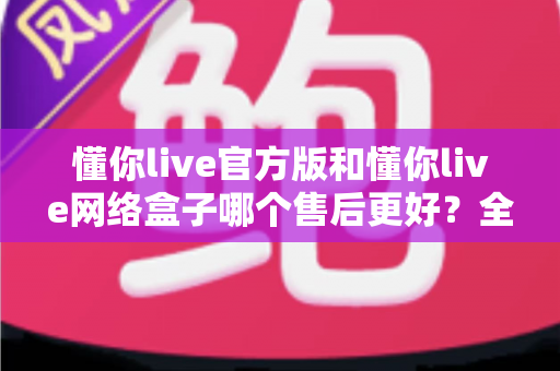 懂你live官方版和懂你live网络盒子哪个售后更好？全方位售后对比与选购指南，帮你选对版本不踩坑