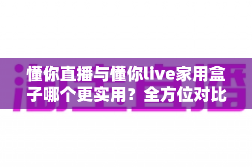 懂你直播与懂你live家用盒子哪个更实用?全方位对比评测帮你选对直播方案 懂你直播与懂你live家用盒子哪个更实用?全方位对比评测帮你选对直播方案