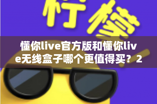 懂你live官方版和懂你live无线盒子哪个更值得买?2025年最新选购避坑指南与真实评测 懂你live官方版和懂你live无线盒子哪个更值得买?2025年最新选购避坑指南与真实评测