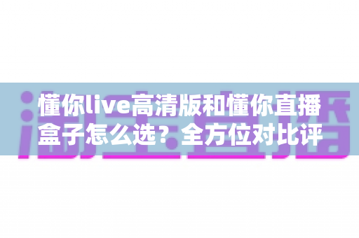 懂你live高清版和懂你直播盒子怎么选？全方位对比评测，助你找到最适合的直播利器
