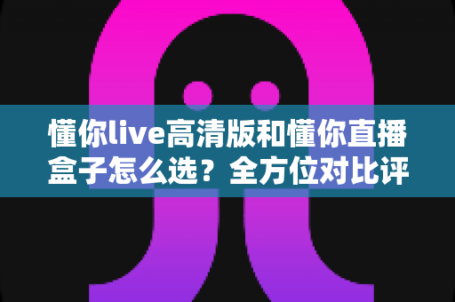懂你live高清版和懂你直播盒子怎么选？全方位对比评测，助你找到最适合的直播利器