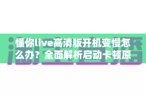 懂你live高清版开机变慢怎么办？全面解析启动卡顿原因与高效解决技巧