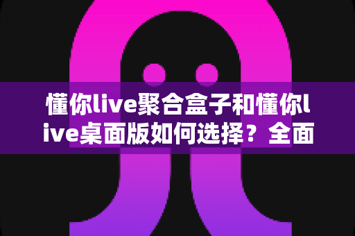 懂你live聚合盒子和懂你live桌面版如何选择?全面对比测评助你找到最适合的直播工具 懂你live聚合盒子和懂你live桌面版如何选择?全面对比测评助你找到最适合的直播工具