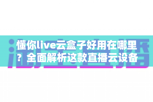 懂你live云盒子好用在哪里？全面解析这款直播云设备的核心优势与实用价值