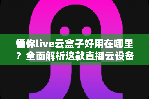 懂你live云盒子好用在哪里？全面解析这款直播云设备的核心优势与实用价值