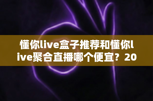 懂你live盒子推荐和懂你live聚合直播哪个便宜?2025最新价格对比与省钱选购全攻略 懂你live盒子推荐和懂你live聚合直播哪个便宜?2025最新价格对比与省钱选购全攻略